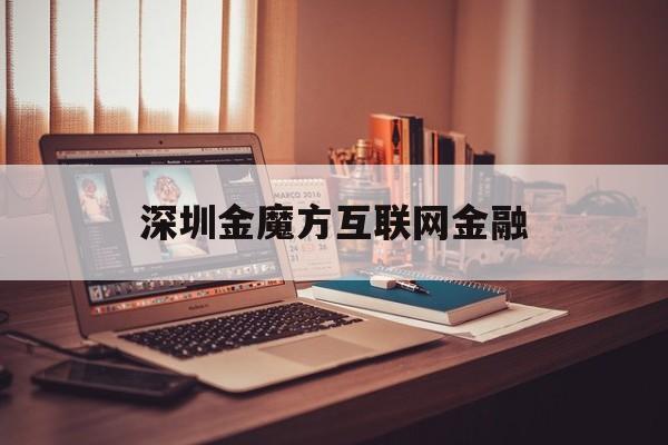 深圳金魔方互联网金融（深圳金魔方互联网金融雇用
）《深圳魔方金融投资管理有限公司》