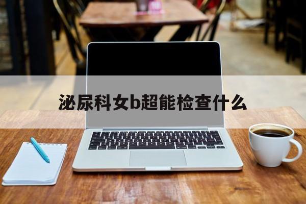 泌尿科女b超能查抄
什么（泌尿b超女性查抄
什么部位）《泌尿b超女性检查什么部位》
